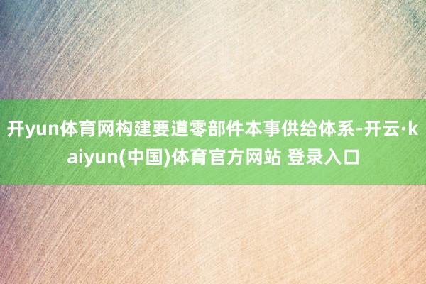 开yun体育网构建要道零部件本事供给体系-开云·kaiyun(中国)体育官方网站 登录入口