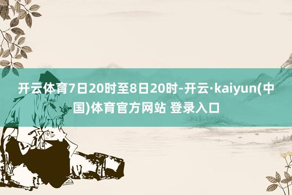 开云体育7日20时至8日20时-开云·kaiyun(中国)体育官方网站 登录入口