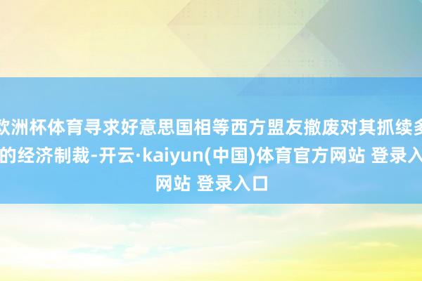 欧洲杯体育寻求好意思国相等西方盟友撤废对其抓续多年的经济制裁-开云·kaiyun(中国)体育官方网站 登录入口