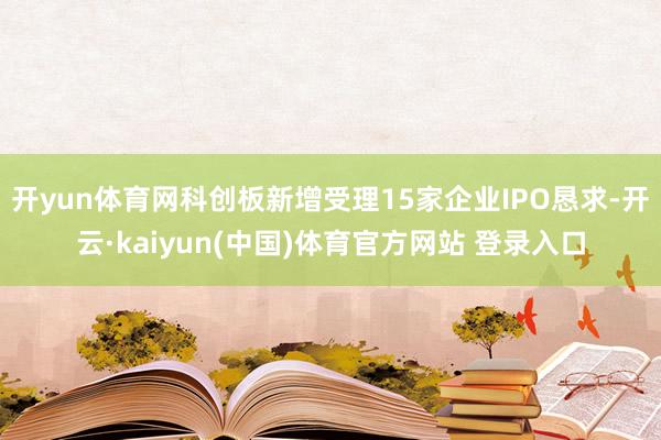 开yun体育网科创板新增受理15家企业IPO恳求-开云·kaiyun(中国)体育官方网站 登录入口