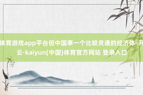 体育游戏app平台但中国事一个比较灵通的经济体-开云·kaiyun(中国)体育官方网站 登录入口