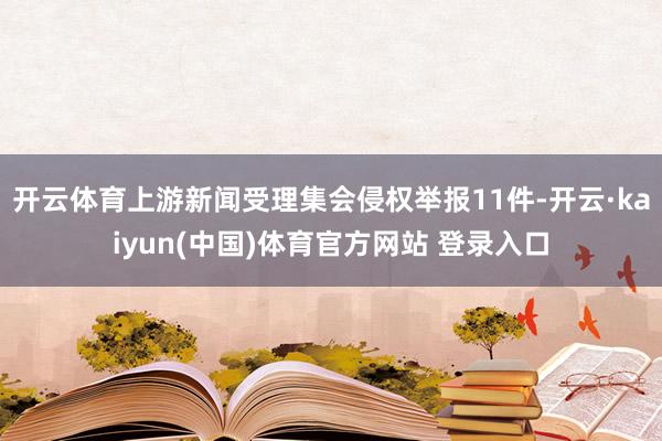 开云体育上游新闻受理集会侵权举报11件-开云·kaiyun(中国)体育官方网站 登录入口