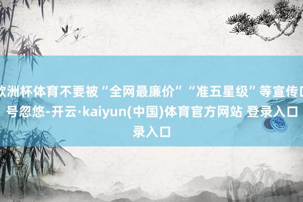 欧洲杯体育不要被“全网最廉价”“准五星级”等宣传口号忽悠-开云·kaiyun(中国)体育官方网站 登录入口