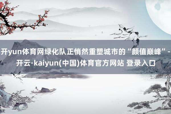 开yun体育网绿化队正悄然重塑城市的“颜值巅峰”-开云·kaiyun(中国)体育官方网站 登录入口
