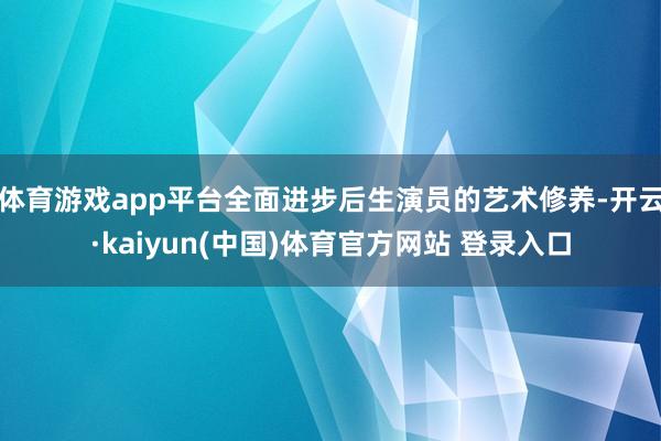 体育游戏app平台全面进步后生演员的艺术修养-开云·kaiyun(中国)体育官方网站 登录入口