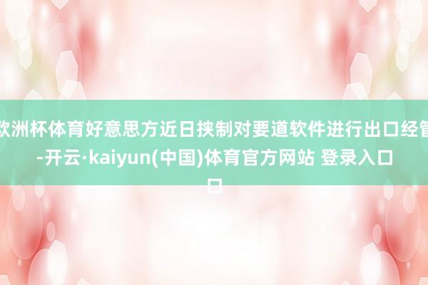 欧洲杯体育好意思方近日挟制对要道软件进行出口经管-开云·kaiyun(中国)体育官方网站 登录入口