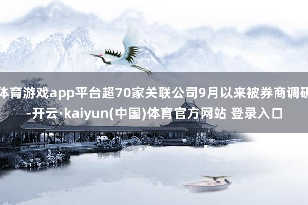 体育游戏app平台超70家关联公司9月以来被券商调研-开云·kaiyun(中国)体育官方网站 登录入口