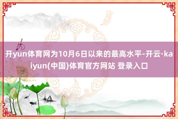 开yun体育网为10月6日以来的最高水平-开云·kaiyun(中国)体育官方网站 登录入口