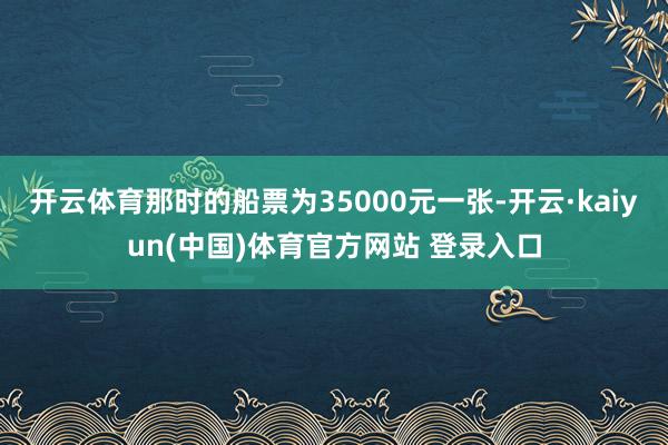 开云体育那时的船票为35000元一张-开云·kaiyun(中国)体育官方网站 登录入口