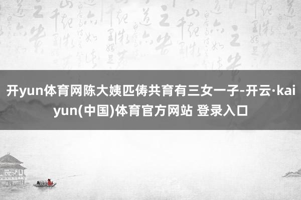 开yun体育网陈大姨匹俦共育有三女一子-开云·kaiyun(中国)体育官方网站 登录入口
