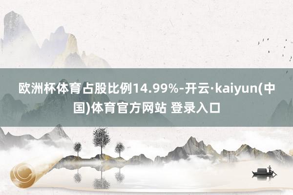 欧洲杯体育占股比例14.99%-开云·kaiyun(中国)体育官方网站 登录入口
