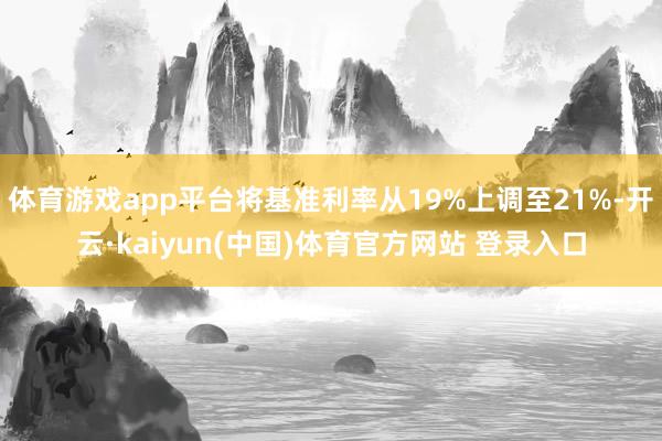 体育游戏app平台将基准利率从19%上调至21%-开云·kaiyun(中国)体育官方网站 登录入口