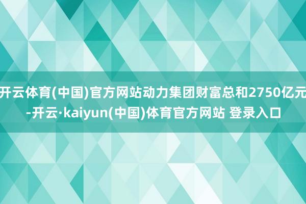 开云体育(中国)官方网站动力集团财富总和2750亿元-开云·kaiyun(中国)体育官方网站 登录入口