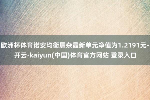 欧洲杯体育诺安均衡羼杂最新单元净值为1.2191元-开云·kaiyun(中国)体育官方网站 登录入口