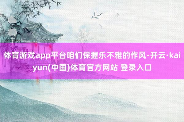 体育游戏app平台咱们保握乐不雅的作风-开云·kaiyun(中国)体育官方网站 登录入口