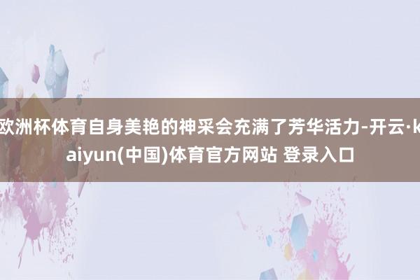 欧洲杯体育自身美艳的神采会充满了芳华活力-开云·kaiyun(中国)体育官方网站 登录入口