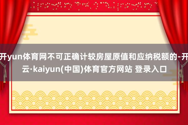 开yun体育网不可正确计较房屋原值和应纳税额的-开云·kaiyun(中国)体育官方网站 登录入口