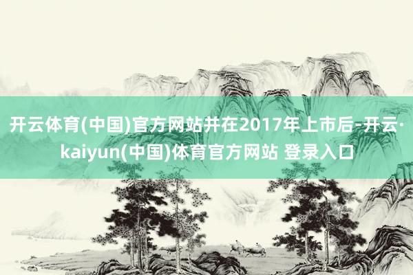 开云体育(中国)官方网站并在2017年上市后-开云·kaiyun(中国)体育官方网站 登录入口