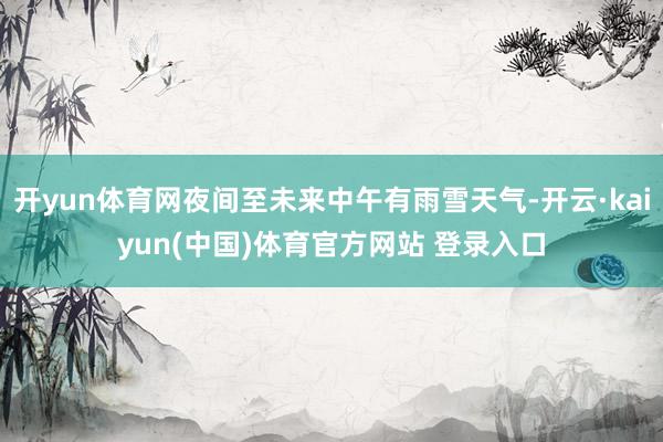 开yun体育网夜间至未来中午有雨雪天气-开云·kaiyun(中国)体育官方网站 登录入口