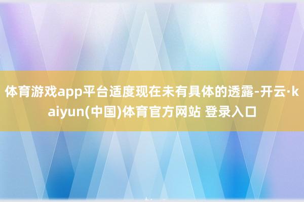 体育游戏app平台适度现在未有具体的透露-开云·kaiyun(中国)体育官方网站 登录入口