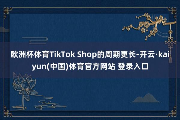 欧洲杯体育TikTok Shop的周期更长-开云·kaiyun(中国)体育官方网站 登录入口