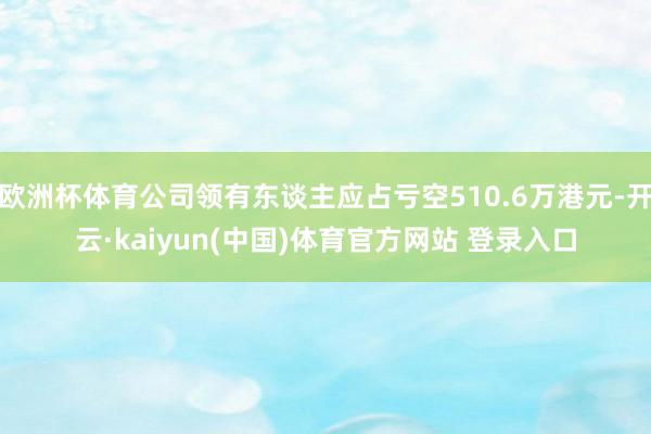 欧洲杯体育公司领有东谈主应占亏空510.6万港元-开云·kaiyun(中国)体育官方网站 登录入口