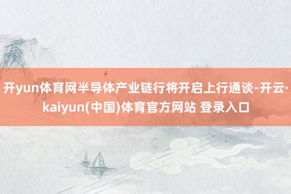 开yun体育网半导体产业链行将开启上行通谈-开云·kaiyun(中国)体育官方网站 登录入口