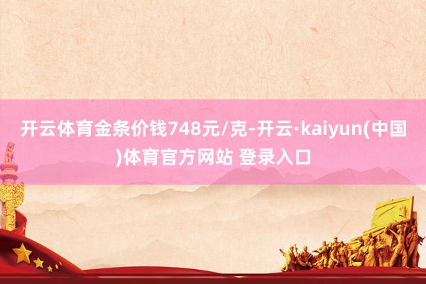 开云体育金条价钱748元/克-开云·kaiyun(中国)体育官方网站 登录入口