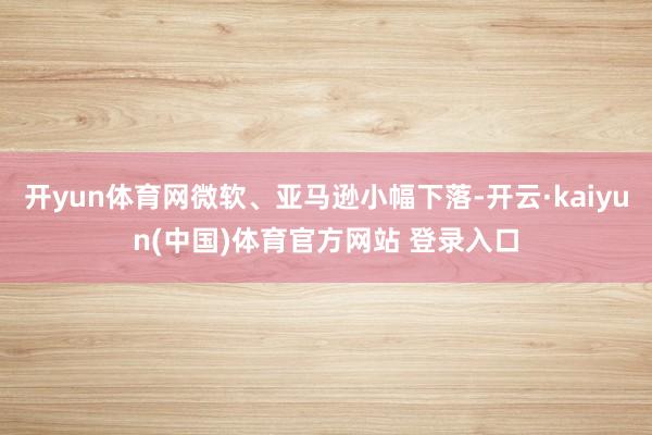 开yun体育网微软、亚马逊小幅下落-开云·kaiyun(中国)体育官方网站 登录入口
