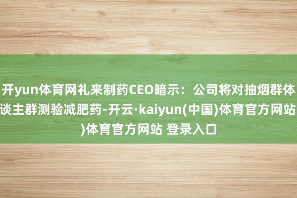 开yun体育网礼来制药CEO暗示：公司将对抽烟群体和酗酒东谈主群测验减肥药-开云·kaiyun(中国)体育官方网站 登录入口