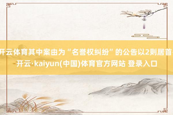 开云体育其中案由为“名誉权纠纷”的公告以2则居首-开云·kaiyun(中国)体育官方网站 登录入口