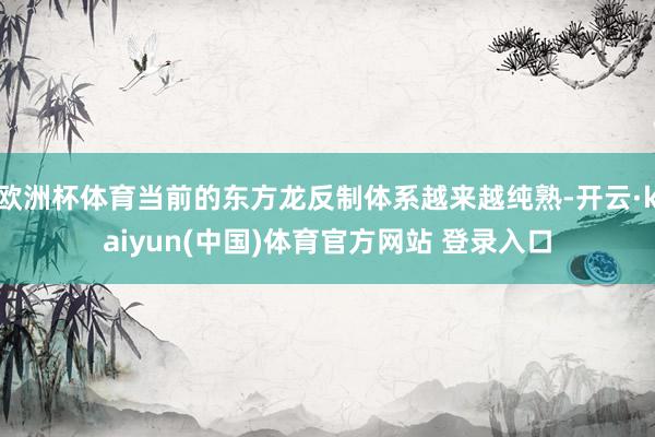 欧洲杯体育当前的东方龙反制体系越来越纯熟-开云·kaiyun(中国)体育官方网站 登录入口