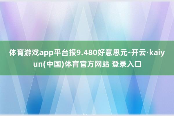 体育游戏app平台报9.480好意思元-开云·kaiyun(中国)体育官方网站 登录入口