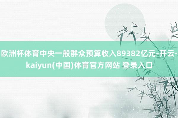 欧洲杯体育中央一般群众预算收入89382亿元-开云·kaiyun(中国)体育官方网站 登录入口