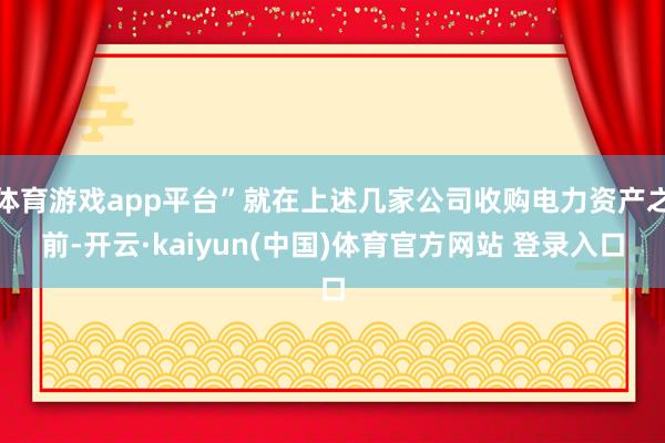 体育游戏app平台”就在上述几家公司收购电力资产之前-开云·kaiyun(中国)体育官方网站 登录入口