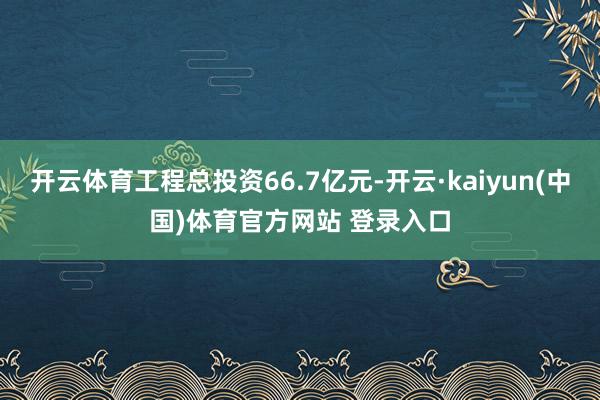 开云体育工程总投资66.7亿元-开云·kaiyun(中国)体育官方网站 登录入口