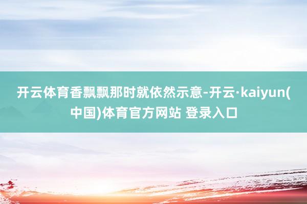 开云体育香飘飘那时就依然示意-开云·kaiyun(中国)体育官方网站 登录入口