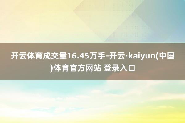 开云体育成交量16.45万手-开云·kaiyun(中国)体育官方网站 登录入口