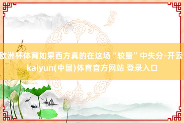 欧洲杯体育如果西方真的在这场“较量”中失分-开云·kaiyun(中国)体育官方网站 登录入口