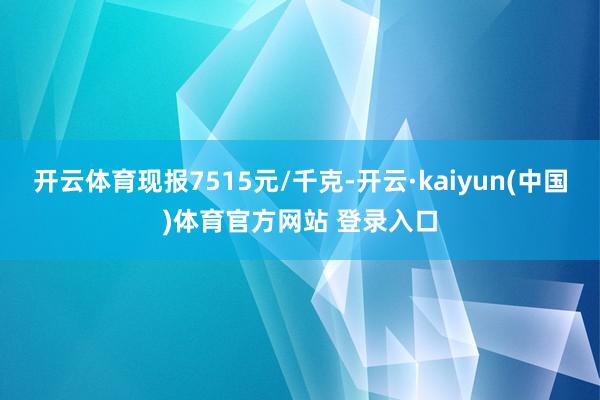 开云体育现报7515元/千克-开云·kaiyun(中国)体育官方网站 登录入口