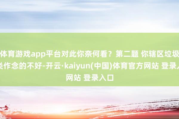体育游戏app平台对此你奈何看？第二题 你辖区垃圾分类作念的不好-开云·kaiyun(中国)体育官方网站 登录入口