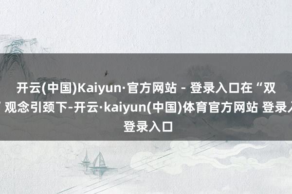 开云(中国)Kaiyun·官方网站 - 登录入口在“双碳”观念引颈下-开云·kaiyun(中国)体育官方网站 登录入口