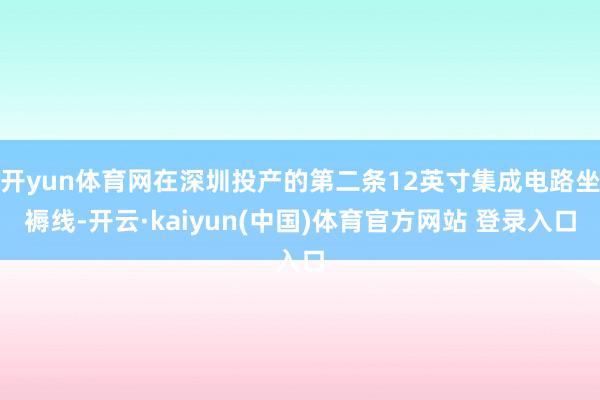 开yun体育网在深圳投产的第二条12英寸集成电路坐褥线-开云·kaiyun(中国)体育官方网站 登录入口