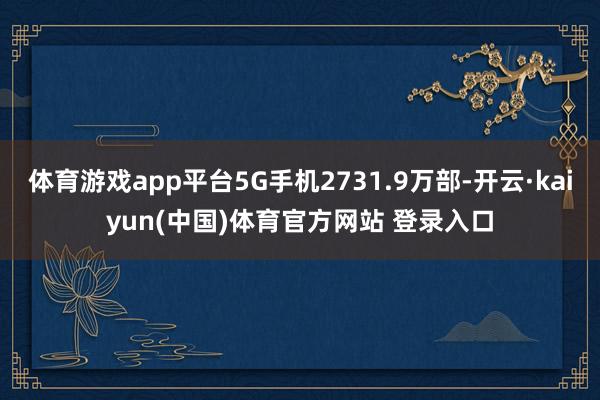 体育游戏app平台5G手机2731.9万部-开云·kaiyun(中国)体育官方网站 登录入口