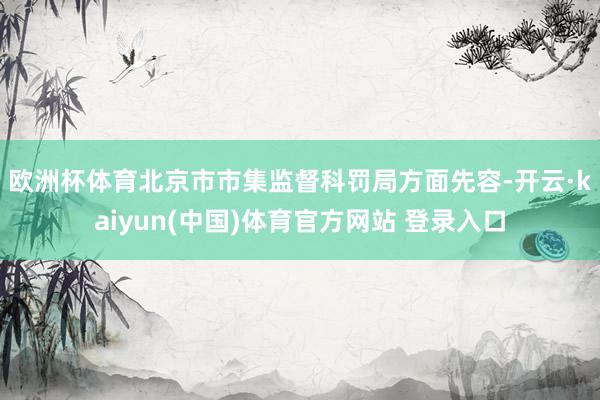 欧洲杯体育　　北京市市集监督科罚局方面先容-开云·kaiyun(中国)体育官方网站 登录入口
