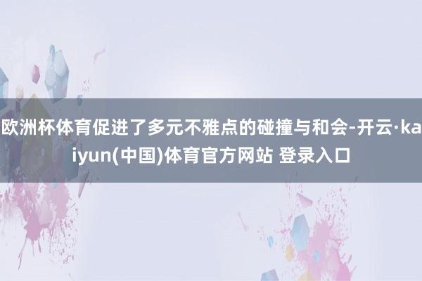 欧洲杯体育促进了多元不雅点的碰撞与和会-开云·kaiyun(中国)体育官方网站 登录入口