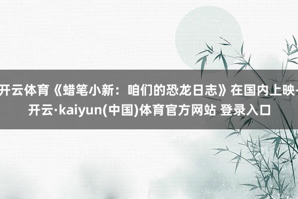 开云体育《蜡笔小新:咱们的恐龙日志》在国内上映-开云·kaiyun(中国)体育官方网站 登录入口