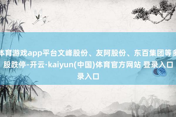 体育游戏app平台文峰股份、友阿股份、东百集团等多股跌停-开云·kaiyun(中国)体育官方网站 登录入口