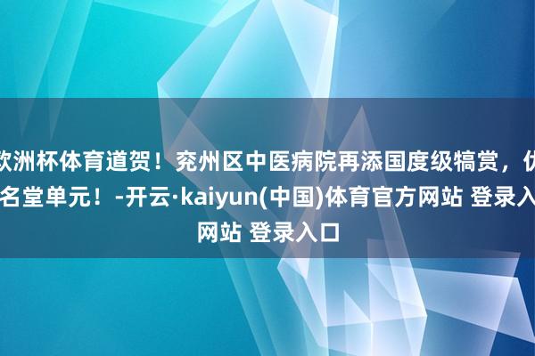 欧洲杯体育道贺！兖州区中医病院再添国度级犒赏，优秀名堂单元！-开云·kaiyun(中国)体育官方网站 登录入口