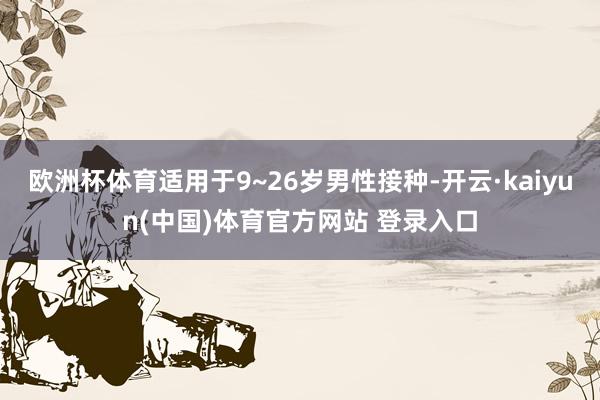 欧洲杯体育适用于9~26岁男性接种-开云·kaiyun(中国)体育官方网站 登录入口